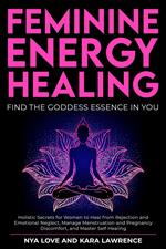 Feminine Energy Healing - Find the Goddess Essence in You Holistic Secrets for Women to Heal from Rejection and Emotional Neglect, Manage Menstruation and Pregnancy Discomfort, and Master Self Healing