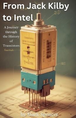 From Jack Kilby to Intel: A Journey through the History of Transistors - Mark Spencer - cover
