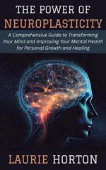The Power of Neuroplasticity: A Comprehensive Guide to Transforming Your Mind and Improving Your Mental Health for Personal Growth and Healing