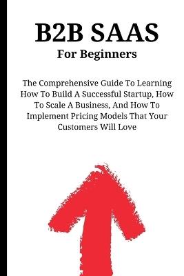 B2B SaaS For Beginners: The Comprehensive Guide To Learning How To Build A Successful Startup, How To Scale A Business, And How To Implement Pricing Models That Your Customers Will Love - Kid Montoya - cover