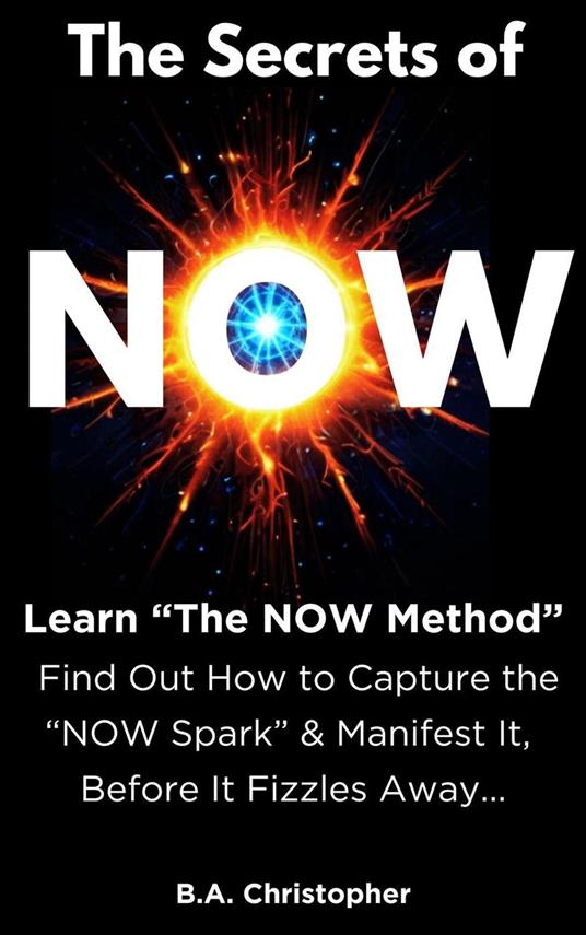 The Secrets of NOW - Learn The NOW Method - Find Out How to Take the Spark of Life, of an Idea, and Capture It Before It Fizzles Away...