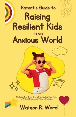 Parent's Guide to Raising Resilient Kids in an Anxious World - Watson R Ward - cover