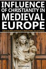 Influence of Christianity in Medieval Europe: Guide to the Affects of Christianity on Medieval Politics, Arts and Humanity