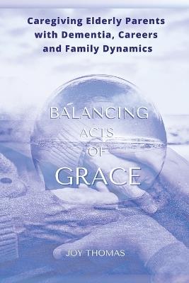 Balancing Acts of Grace: Caregiving for Elderly Parents with Dementia, Careers and Family Dynamics - Joy Thomas - cover