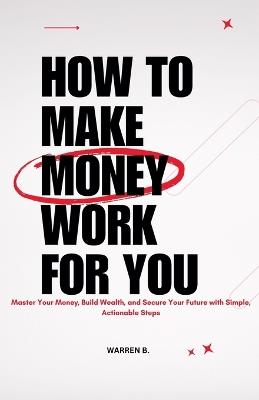 How to Make Money Work for you: Master Your Money, Build Wealth, and Secure Your Future With Simple, Actionable Steps - Warren B - cover