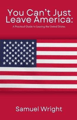 You Can't Just Leave America: A Practical Guide to Leaving the United States - Samuel Wright - cover