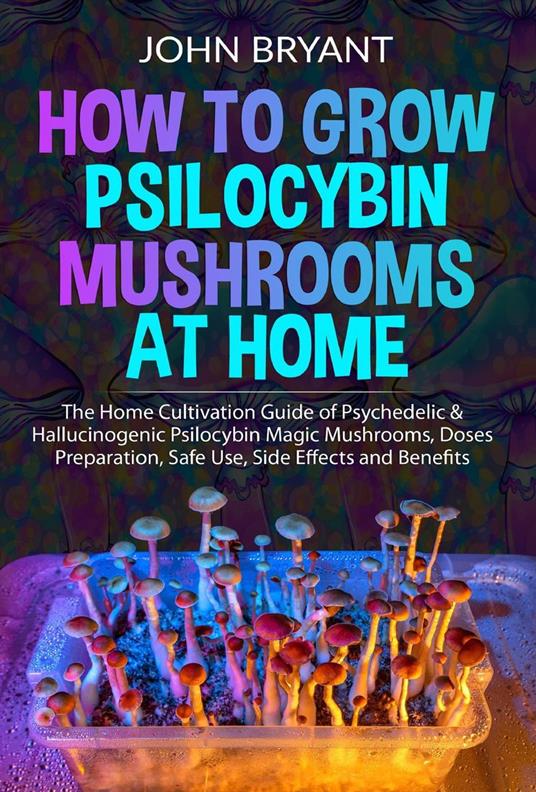 How to Grow Psilocybin Mushrooms at Home: The Home Cultivation Guide of Psychedelic & Hallucinogenic Psilocybin Magic Mushrooms, Doses Preparation, Safe Use, Side Effects and Benefits