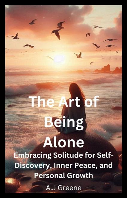 The Art of Being Alone: Embracing Solitude for Self-Discovery, Inner Peace, and Personal Growth