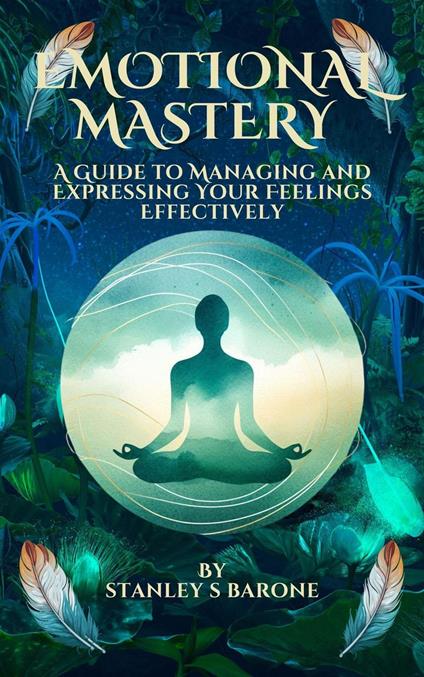 Emotional Mastery A Guide to Managing and Expressing Your Feelings Effectively