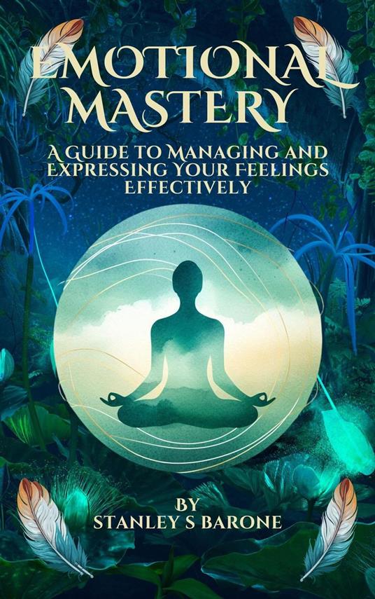 Emotional Mastery A Guide to Managing and Expressing Your Feelings Effectively