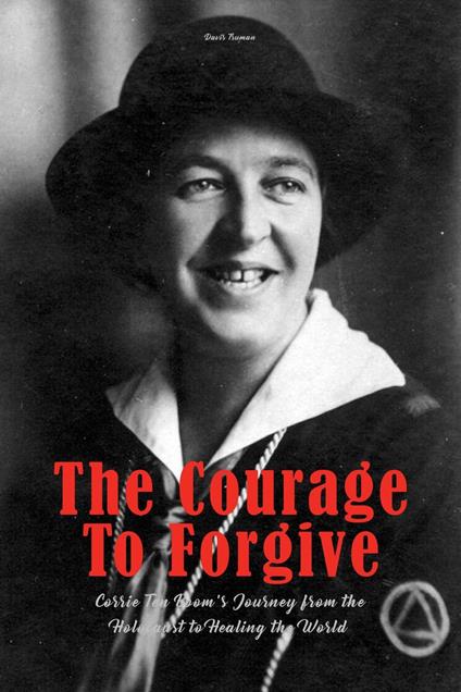 The Courage To Forgive Corrie Ten Boom's Journey from The Holocaust to Healing The World