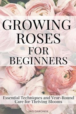 Growing Roses For Beginners: Essential Techniques and Year-Round Care for Thriving Blooms - Iris Gardner - cover