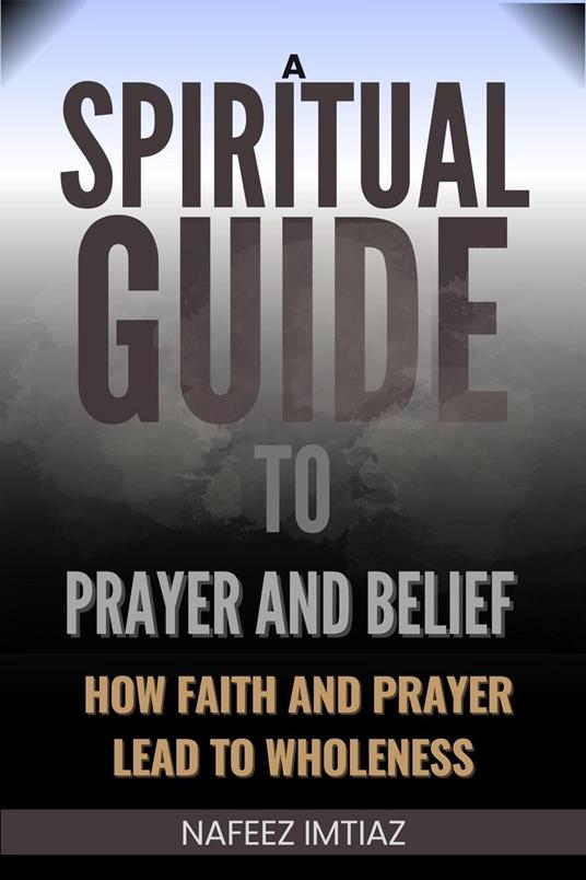 A Spiritual Guide to Prayer and Belief : How Faith and Prayer Lead to Wholeness