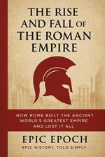 The Rise and Fall of the Roman Empire: How Rome Built the Ancient World’s Greatest Empire and Lost It All