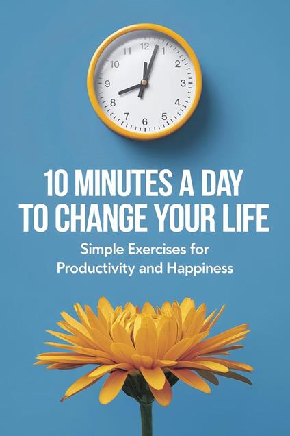 10 Minutes a Day to Change Your Life: Simple Exercises for Productivity and Happiness