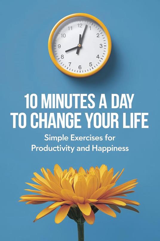 10 Minutes a Day to Change Your Life: Simple Exercises for Productivity and Happiness