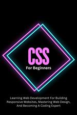 CSS For Beginners: The Complete Step-By-Step Guide To Learning Web Development For Building Responsive Websites, Mastering Web Design, And Becoming A Coding Expert