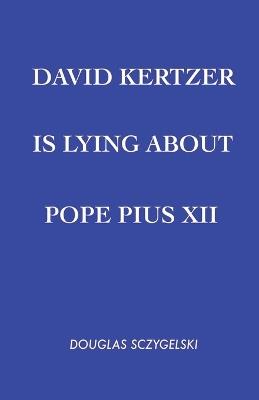 David Kertzer Is Lying About Pope Pius XII - Douglas Sczygelski - cover