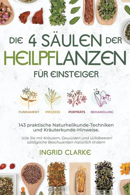 Die 4 Säulen der Heilpflanzen: 143 praktische Naturheilkunde-Techniken und Kräuterkunde-Hinweise für Einsteiger. Wie Sie mit Kräutern, Gewürzen und Wildbeeren alltägliche Beschwerden natürlich lindern