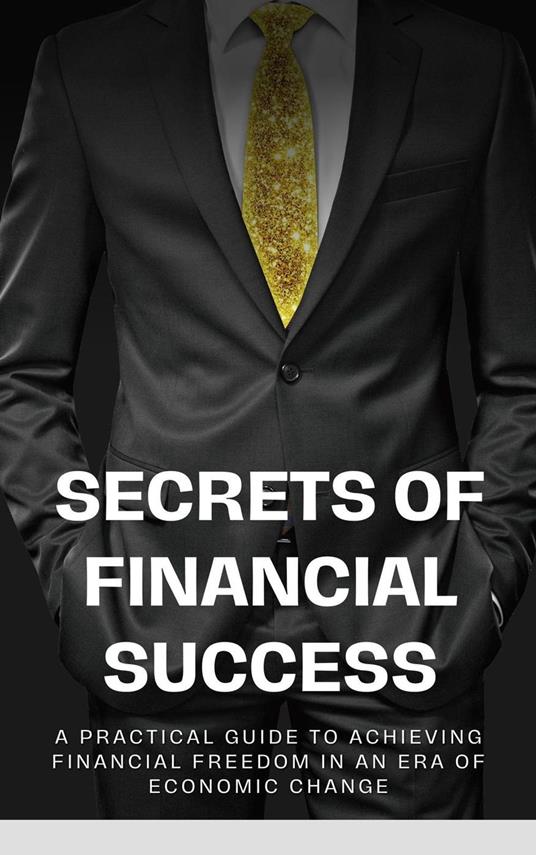 Secrets of Financial Success: A Practical Guide to Achieving Financial Freedom in an Era of Economic Change