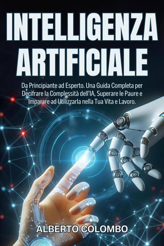 INTELLIGENZA ARTIFICIALE: Da Principiante ad Esperto. Una Guida Completa per Decifrare la Complessità dell’IA, Superare le Paure e Imparare ad Utilizzarla nella Tua Vita e Lavoro. - Alberto Colombo - ebook