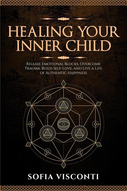 Healing Your Inner Child: Release Emotional Blocks, Overcome Trauma, Build Self-Love, And Live A Life Of Authentic Happiness