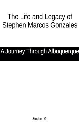 The Life and Legacy of Stephen Marcos Gonzales: A Journey Through Albuquerque - Stephen G - cover