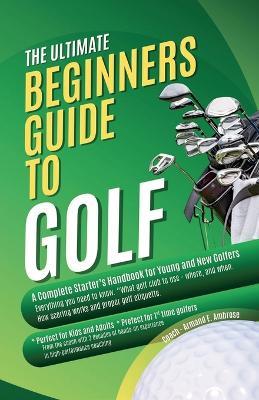 The Ultimate Beginners Guide To Golf: A Complete Starter's Handbook for Young and New Golfers - Armand E Ambrose - cover