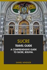 Sucre Travel Guide: A Comprehensive Guide to Sucre, Bolivia