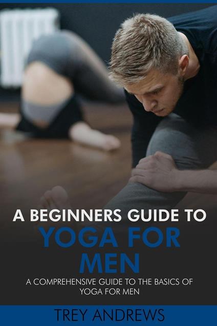 A Beginners Guide to Yoga for Men: A Comprehensive Guide to the Basics of Yoga for Men