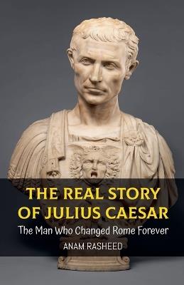 The Real Story of Julius Caesar: The Man Who Changed Rome Forever - Anam Rasheed - cover