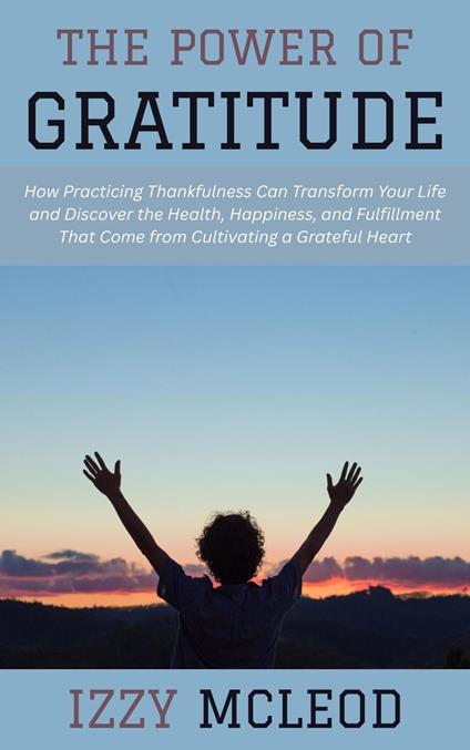 The Power of Gratitude: How Practicing Thankfulness Can Transform Your Life and Discover the Health, Happiness, and Fulfillment That Come from Cultivating a Grateful Heart