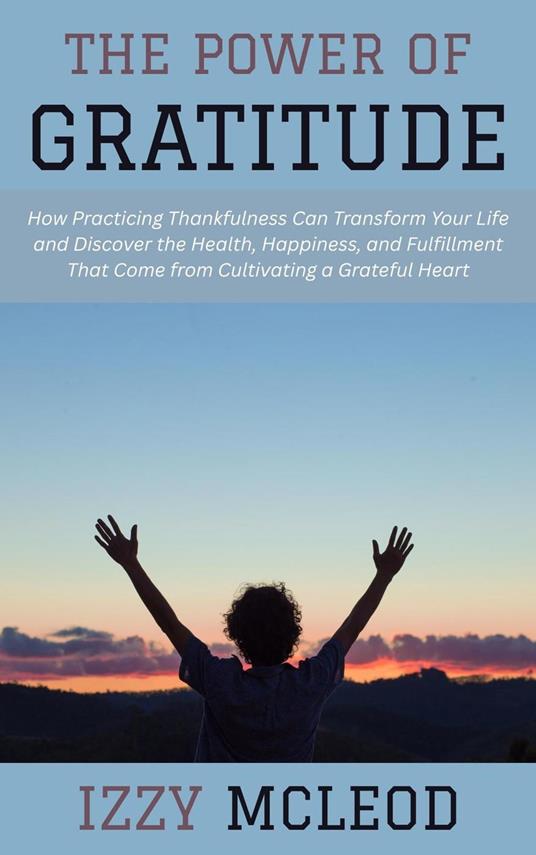 The Power of Gratitude: How Practicing Thankfulness Can Transform Your Life and Discover the Health, Happiness, and Fulfillment That Come from Cultivating a Grateful Heart