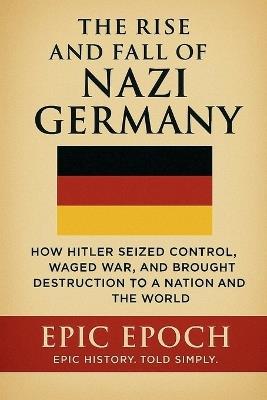 The Rise and Fall of Nazi Germany: How Hitler Seized Control, Waged War, and Brought Destruction to a Nation and the World - Epic Epoch - cover