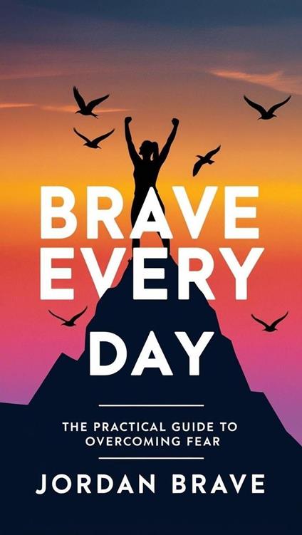 Brave Every Day: The Practical Guide to Overcoming Fear