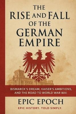 The Rise and Fall of the German Empire: Bismarck's Dream, Kaiser's Ambitions, and the Road to World War I - Epic Epoch - cover
