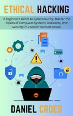 Ethical Hacking: A Beginner's Guide to Cybersecurity. Master the Basics of Computer Systems, Networks, and Security to Protect Yourself Online