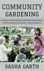 Community Gardening: A Guide to Growing Food, Building Relationships, and Nurturing Community in Shared Spaces