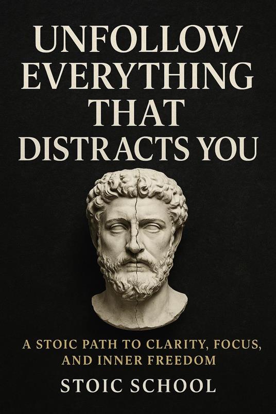Unfollow Everything That Distracts You: A Stoic Path to Clarity, Focus, and Inner Freedom