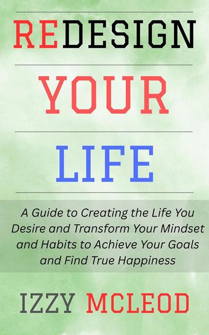 Redesign Your Life: A Guide to Creating the Life You Desire and Transform Your Mindset and Habits to Achieve Your Goals and Find True Happiness