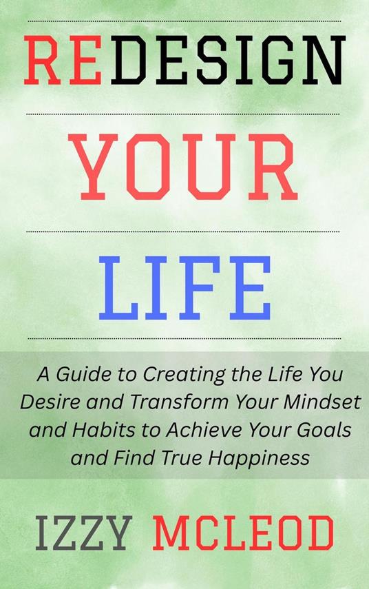 Redesign Your Life: A Guide to Creating the Life You Desire and Transform Your Mindset and Habits to Achieve Your Goals and Find True Happiness
