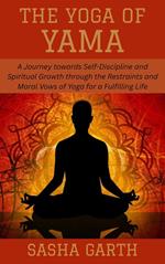 The Yoga of Yama: A Journey towards Self-Discipline and Spiritual Growth through the Restraints and Moral Vows of Yoga for a Fulfilling Life