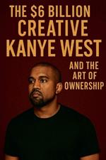 The $6 Billion Creative: Kanye West and The Art of Ownership