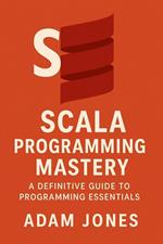 Scala Programming Mastery: A Definitive Guide to Programming Essentials