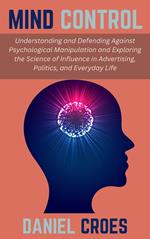 Mind Control: Understanding and Defending Against Psychological Manipulation and Exploring the Science of Influence in Advertising, Politics, and Everyday Life