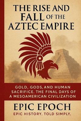 The Rise and Fall of the Aztec Empire: Gold, Gods, and Human Sacrifice. The Final Days of a Mesoamerican Civilization - Epic Epoch - cover