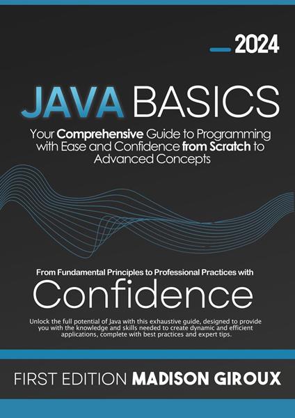 Java Basics : Your Comprehensive Guide to Programming with Ease and Confidence from Scratch to Advanced Concepts