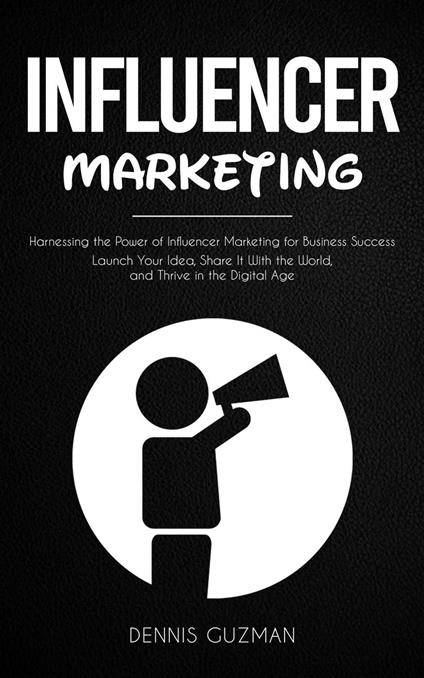 Influencer Marketing: Harnessing the Power of Influencer Marketing for Business Success (Launch Your Idea, Share It With the World, and Thrive in the Digital Age)