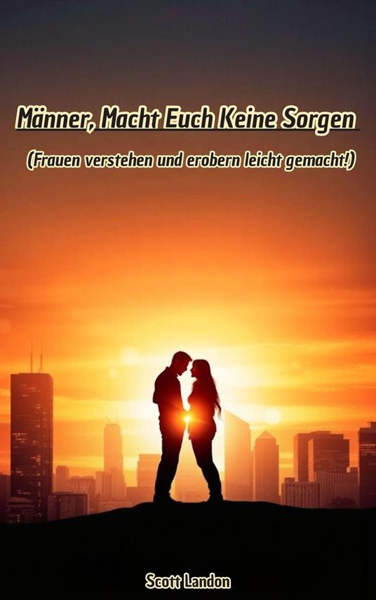 Männer, Macht Euch Keine Sorgen – Frauen verstehen und erobern leicht gemacht!