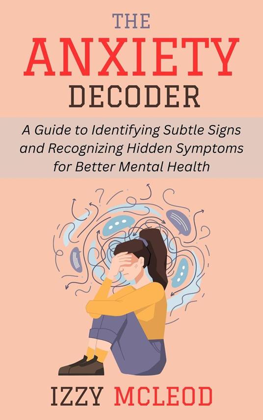 The Anxiety Decoder: A Guide to Identifying Subtle Signs and Recognizing Hidden Symptoms for Better Mental Health